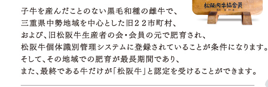 子牛を産んだことのない黒毛和種の雌牛で、三重県中勢地域を中心とした旧２２市町村、および、旧松阪牛生産者の会・会員の元で肥育され、松阪牛個体識別管理システムに登録されていることが条件になります。そして、その地域での肥育が最長期間であり、また、最終である牛だけが「松阪牛」と認定を受けることができます。