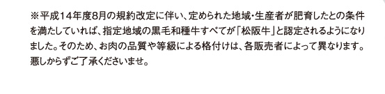 ※平成１４年度８月の規約改定に伴い、定められた地域・生産者が肥育したとの条件を満たしていれば、指定地域の黒毛和種牛すべてが「松阪牛」と認定されるようになりました。そのため、お肉の品質や等級による格付けは、各販売者によって異なります。悪しからずご了承くださいませ。