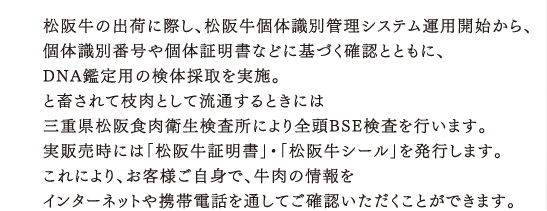 松阪牛の出荷に際し、松阪牛個体識別管理システム運用開始から、個体識別番号や個体証明書などに基づく確認とともに、DNA鑑定用の検体採取を実施。と畜されて枝肉として流通するときには三重県松阪食肉衛生検査所により全頭BSE検査を行います。実販売時には「松阪牛証明書」・「松阪牛シール」を発行します。これにより、お客様ご自身で、牛肉の情報をインターネットや携帯電話を通してご確認いただくことができます。