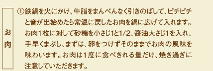 ①鉄鍋を火にかけ、牛脂をまんべんなく引きのばして、ピチピチと音が出始めたら常温に戻したお肉を鍋に広げて入れます。お肉１枚に対して砂糖を小さじ１と1/2、醤油大さじ1を入れ、手早くまぶし、まずは、卵をつけずそのままでお肉の風味を味わいます。お肉は１度に食べきれる量だけ、焼き過ぎに注意していただきます。