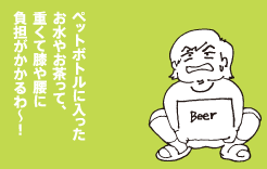 ペットボトルに入ったお水やお茶って重くて膝や腰に負担がかかるわ〜!