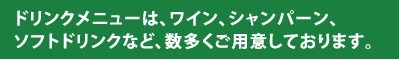 ドリンクメニューは、ワイン、シャンパーン、ソフトドリンクなど、数多くご用意しております。