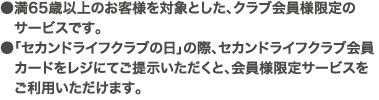 ●満65歳以上のお客様を対象とした、クラブ会員様限定のサービスです。●「セカンドライフクラブの日」の際、セカンドライフクラブ会員カードをレジにてご提示いただくと、会員様限定サービスをご利用いただけます