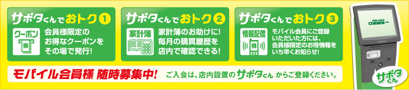 ①会員様限定のお得なクーポンをその場で発行　②家計簿のお助けに！毎月の購買履歴を店内で確認できる！　③モバイル会員にご登録いただいた方には、会員様限定のお得情報をいち早くお知らせ！