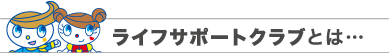 ライフサポートクラブとは…